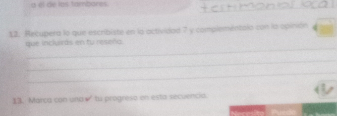 a él de los tambores. 
_ 
12. Recupera lo que escribiste en la actividad 7 y complementalo con la opinión beginarrayr □  4encloselongdiv □ endarray
_ 
que incluirás en tu reseña 
_ 
_ 
13. Marca con una√' tu progreso en esta secuencia.