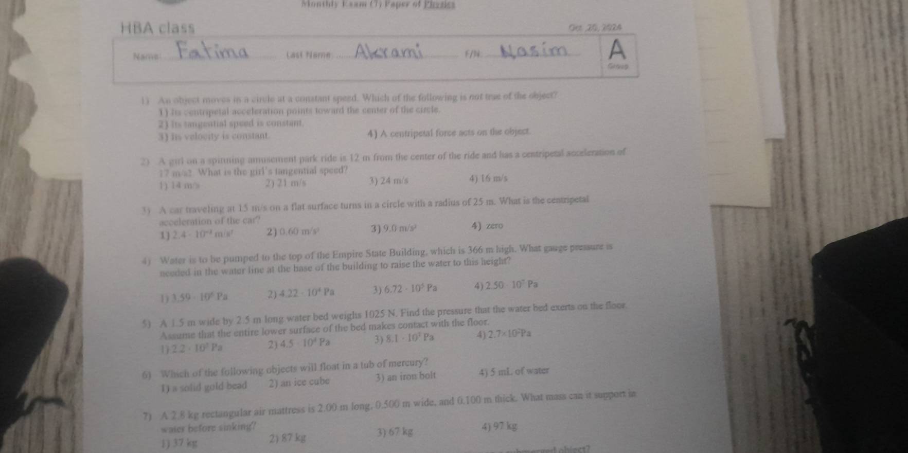 Monthly Ksam (7) Paper of Phasics
_
HBA class Get ,20, 2924
Name _Last Name _F/N_
A
Groug
1) An object moves in a circle at a constant speed. Which of the following is not true of the object?
1) Its centripetal acceleration points toward the center of the circle.
2) its tangential speed is constant.
3) his velocity is constant. 4) A centripetal force acts on the object.
2) A girl on a spitning amusement park ride is 12 m from the center of the ride and has a centripetal acceleration of
17 m/s2 What is the girl’s tangential speed?
1) 14 m/ 2) 21 m/s 3) 24 m/s 4) 16 m/s
3) A car traveling at 15 m/s on a flat surface turns in a circle with a radius of 25 m. What is the centripetal
acoeleration of the car?
1) 2.4· 10^(-2) m/ s 2) 0.60m/s^2 3) 9.0 m/s 4) zero
4) Water is to be pumped to the top of the Empire State Building, which is 366 m high. What gauge pressure is
needed in the water line at the base of the building to raise the water to this height?
1) 3.59· 10^6Pa 2) 4.22-10^4Pa 3) 6.72· 10^5Pa 4) 2.50· 10^7Pa
5) A 1.5 m wide by 2.5 m long water bed weighs 1025 N. Find the pressure that the water bed exerts on the floor.
Assume that the entire lower surface of the bed makes contact with the floor.
1 2.2· 10^3Pa 2) 4.5· 10^4Pa 3) 8.1· 10^7Pa 4) 2.7* 10^2Pa
6) Which of the following objects will float in a tub of mercury?
1) a solid gold bead 2) an ice cube 3) an iron bolt 4) 5 mL of water
7) A 2.8 kg rectangular air mattress is 2.00 m long. 0.500 m wide, and 0.100 m thick. What mass can it support ia
water before sinking? 4) 97 kg
1) 37 kg 2) 87 kg
3) 67 kg
biect?