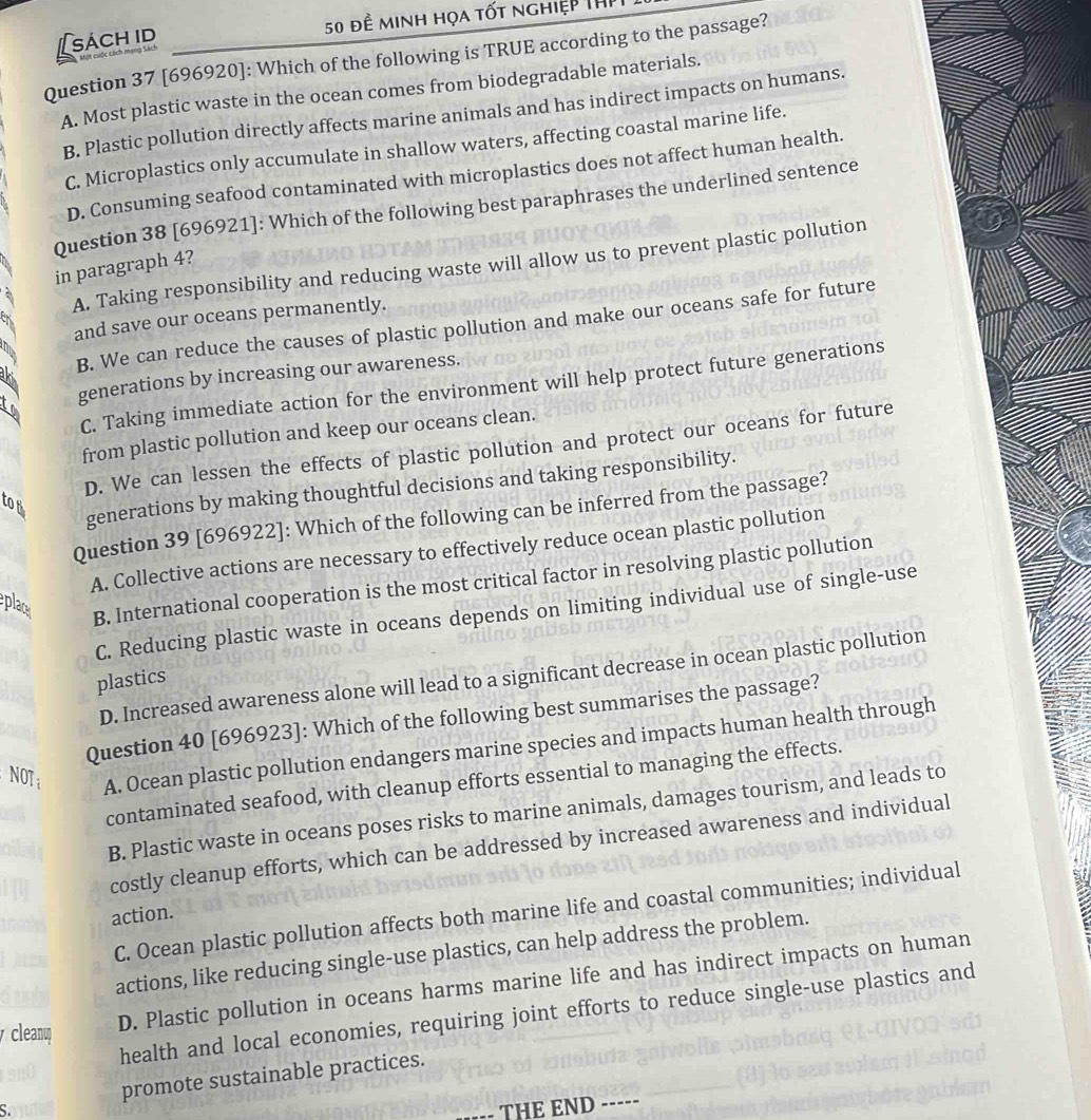 [sách id 50 đề minh họa tốt nghiệp ThP
Question 37 [696920]: Which of the following is TRUE according to the passage?
A. Most plastic waste in the ocean comes from biodegradable materials.
B. Plastic pollution directly affects marine animals and has indirect impacts on humans.
C. Microplastics only accumulate in shallow waters, affecting coastal marine life.
D. Consuming seafood contaminated with microplastics does not affect human health.
Question 38 [696921]: Which of the following best paraphrases the underlined sentence
A. Taking responsibility and reducing waste will allow us to prevent plastic pollution
in paragraph 4?
and save our oceans permanently.
k B. We can reduce the causes of plastic pollution and make our oceans safe for future
generations by increasing our awareness.
C. Taking immediate action for the environment will help protect future generations
from plastic pollution and keep our oceans clean.
D. We can lessen the effects of plastic pollution and protect our oceans for future
to t
generations by making thoughtful decisions and taking responsibility.
Question 39 [696922]: Which of the following can be inferred from the passage?
A. Collective actions are necessary to effectively reduce ocean plastic pollution
plac
B. International cooperation is the most critical factor in resolving plastic pollution
C. Reducing plastic waste in oceans depends on limiting individual use of single-use
D. Increased awareness alone will lead to a significant decrease in ocean plastic pollution
plastics
Question 40 [696923]: Which of the following best summarises the passage?
NOTi A. Ocean plastic pollution endangers marine species and impacts human health through
contaminated seafood, with cleanup efforts essential to managing the effects.
B. Plastic waste in oceans poses risks to marine animals, damages tourism, and leads to
costly cleanup efforts, which can be addressed by increased awareness and individual
C. Ocean plastic pollution affects both marine life and coastal communities; individual
action.
actions, like reducing single-use plastics, can help address the problem.
cleanu D. Plastic pollution in oceans harms marine life and has indirect impacts on human
health and local economies, requiring joint efforts to reduce single-use plastics and
promote sustainable practices.
S.
- THE END -----