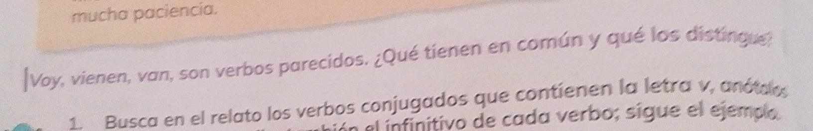 mucha paciencia. 
|Voy, vienen, van, son verbos parecidos. ¿Qué tienen en común y qué los distingue? 
1. Busca en el relato los verbos conjugados que contienen la letra v, anótoos 
ln el ínfinitivo de cada verbo; sigue el ejempo