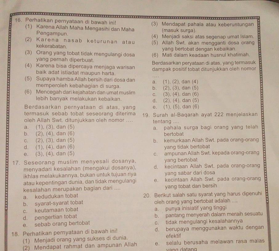 Perhatikan pernyataan di bawah ini! (3) Mendapat pahala atau keberuntungan
(1) Karena Allah Maha Mengasihi dan Maha (masuk surga).
Pengampun. (4) Menjadi saksi atas segenap umat Islam.
(2) Karena nasab keturunan atau (5) Allah Swt. akan mengganti dosa orang
kekerabatan.
yang bertobat dengan kebaikan.
(3) Orang yang tobat tidak mengulangi dosa (6) Mati dalam keadaan husnul khatimah.
yang pernah diperbuat.
Berdasarkan peryataan di atas, yang termasuk
(4) Karena bisa dipercaya menjaga warisan dampak positif tobat ditunjukkan oleh nomor
baik adat istiadat maupun harta.
(5) Supaya hamba Allah bersih dari dosa dan a. (1), (2), dan (4)
memperoleh kebahagian di surga. b. (2), (3), dan (5)
(6) Mencegah dari kejahatan dan umat muslim c. (3), (4), dan (6)
lebih banyak melakukan kebaikan. d. (2), (4), dan (5)
Berdasarkan pernyataan di atas, yang e. (1), (5), dan (6)
termasuk sebab tobat seseorang diterima 19. Surah al-Baqarah ayat 222 menjelaskan
oleh Allah Swt. ditunjukkan oleh nomor .... tentang ....
a. (1), (3), dan (5) a. pahala surga bagi orang yang telah
b. (2), (4), dan (6) bertobat
c. (2), (3), dan (5) b. kemurkaan Allah Swt. pada orang-orang
d. (1), (4), dan (6) yang tidak bertobat
e. (3), (4), dan (5) c. ampunan Allah Swt. kepada orang-orang
17. Seseorang muslim menyesali dosanya, yang bertobat
menyadari kesalahan (mengakui dosanya), d. kecintaan Allah Swt. pada orang-orang
ikhlas melakukannya, bukan untuk tujuan riya yang sabar dari dosa
atau kepentingan dunia, dan tidak mengulangi e. kecintaan Allah Swt. pada orang-orang
kesalahan merupakan bagian dari .... yang tobat dan bersih
a. kedudukan tobat 20. Berikut salah satu syarat yang harus dipenuhi
b. syarat-syarat tobat oleh orang yang bertobat adalah ....
c. keutamaan tobat a. punya inisiatif yang tinggi
d. pengertian tobat b. pantang menyerah dalam meraih sesuatu
e. sebab orang bertobat c. tidak mengulangi kesalahannya
18. Perhatikan pernyataan di bawah ini! d. berupaya menggunakan waktu dengan
(1) Menjadi orang yang sukses di dunia.
efektif
(2) Mendapat rahmat dan ampunan Allah e. selalu berusaha melawan rasa malas