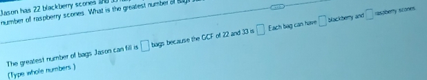 Jason has 22 blackberry scones and 
number of raspberry scones. What is the greatest number of tage
□ Each bag can have □ blackberry and □ rastberry stiones 
The greatest number of bags Jason can fill is (Type whole numbers) □ bags because the GCF of 22 and 33 is