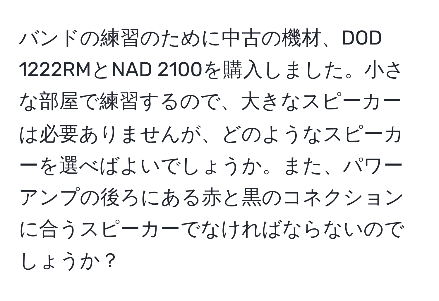 バンドの練習のために中古の機材、DOD 1222RMとNAD 2100を購入しました。小さな部屋で練習するので、大きなスピーカーは必要ありませんが、どのようなスピーカーを選べばよいでしょうか。また、パワーアンプの後ろにある赤と黒のコネクションに合うスピーカーでなければならないのでしょうか？