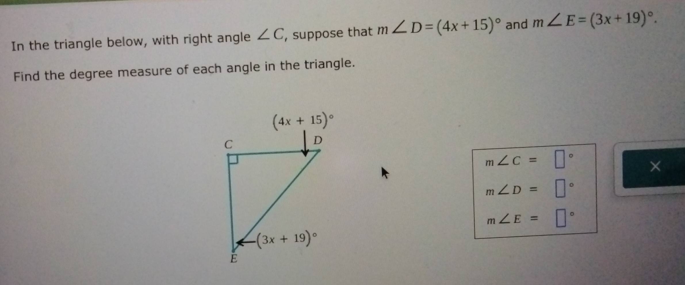 In the triangle below, with right angle ∠ C , suppose that m∠ D=(4x+15)^circ  and m∠ E=(3x+19)^circ .
Find the degree measure of each angle in the triangle.
m∠ C=□°
×
m∠ D=□°
m∠ E=□°