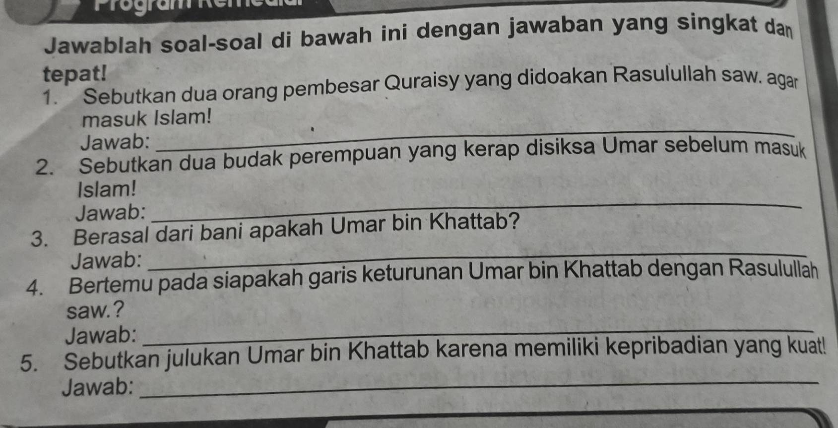 Jawablah soal-soal di bawah ini dengan jawaban yang singkat da 
tepat! 
1. Sebutkan dua orang pembesar Quraisy yang didoakan Rasulullah saw. agar 
masuk Islam! 
Jawab: 
_ 
2. Sebutkan dua budak perempuan yang kerap disiksa Umar sebelum masuk 
Islam! 
Jawab: 
_ 
3. Berasal dari bani apakah Umar bin Khattab? 
Jawab: 
_ 
4. Bertemu pada siapakah garis keturunan Umar bin Khattab dengan Rasulullah 
_ 
saw.? 
Jawab: 
5. Sebutkan julukan Umar bin Khattab karena memiliki kepribadian yang kuat! 
Jawab: 
_ 
_