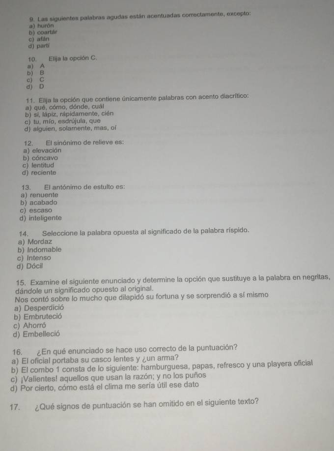 Las siguientes palabras agudas están acentuadas correctamente, excepto:
a) hurón
b) coartár
c) afán
d) parti
10. Elija la opción C.
a) A
b) B
c) C
d) D
11. Elija la opción que contiene únicamente palabras con acento diacrítico:
a) qué, cómo, dónde, cuál
b) si, lápiz, rápidamente, cién
c) tu, mío, esdrújula, que
d) alguien, solamente, mas, oí
12. El sinónimo de relieve es:
a) elevación
b) cóncavo
c) lentitud
d) reciente
13. El antónimo de estulto es:
a) renuente
b) acabado
c) escaso
d) inteligente
14. Seleccione la palabra opuesta al significado de la palabra ríspido.
a) Mordaz
b) Indomable
c) Intenso
d) Dócil
15. Examine el siguiente enunciado y determine la opción que sustituye a la palabra en negritas,
dándole un significado opuesto al original.
Nos contó sobre lo mucho que dilapidó su fortuna y se sorprendió a sí mismo
a) Desperdició
b) Embruteció
c) Ahorró
d) Embelleció
16. ¿En qué enunciado se hace uso correcto de la puntuación?
a) El oficial portaba su casco lentes y ¿un arma?
b) El combo 1 consta de lo siguiente: hamburguesa, papas, refresco y una playera oficial
c) ¡Valientes! aquellos que usan la razón; y no los puños
d) Por cierto, cómo está el clima me sería útil ese dato
17. ¿Qué signos de puntuación se han omitido en el siguiente texto?