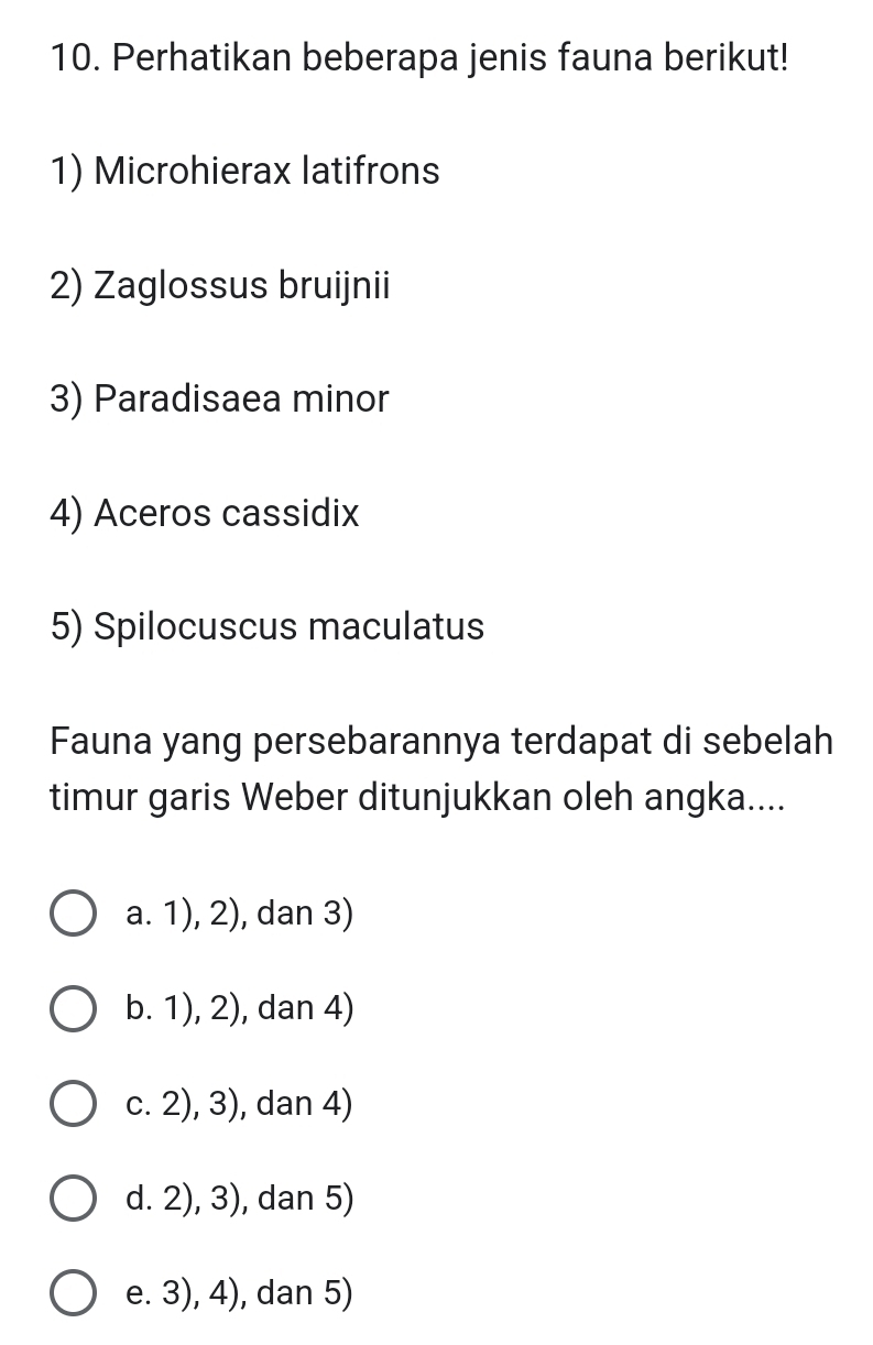 Perhatikan beberapa jenis fauna berikut!
1) Microhierax latifrons
2) Zaglossus bruijnii
3) Paradisaea minor
4) Aceros cassidix
5) Spilocuscus maculatus
Fauna yang persebarannya terdapat di sebelah
timur garis Weber ditunjukkan oleh angka....
a. 1), 2), dan 3)
b. 1), 2), dan 4)
c. 2), 3), dan 4)
d. 2), 3), dan 5)
e. 3), 4), dan 5)