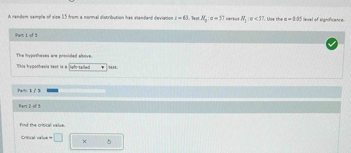 A random sample of size 15 from a normal distribution has standard deviation s=63.Test H_0:sigma =57 versus H_1:sigma <57</tex> . Use the a=0.05 level of significance. 
Part 1 of 5 
The hypotheses are provided above. 
This hypothesis test is a l left-tailed test. 
Part: 1 / 5 
Part 2 of 5 
Find the critical value. 
Critical value = 
×