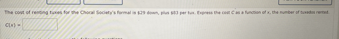 The cost of renting tuxes for the Choral Society's formal is $29 down, plus $B3 per tux. Express the cost C as a function of x, the number of tuxedos rented.
C(x)=