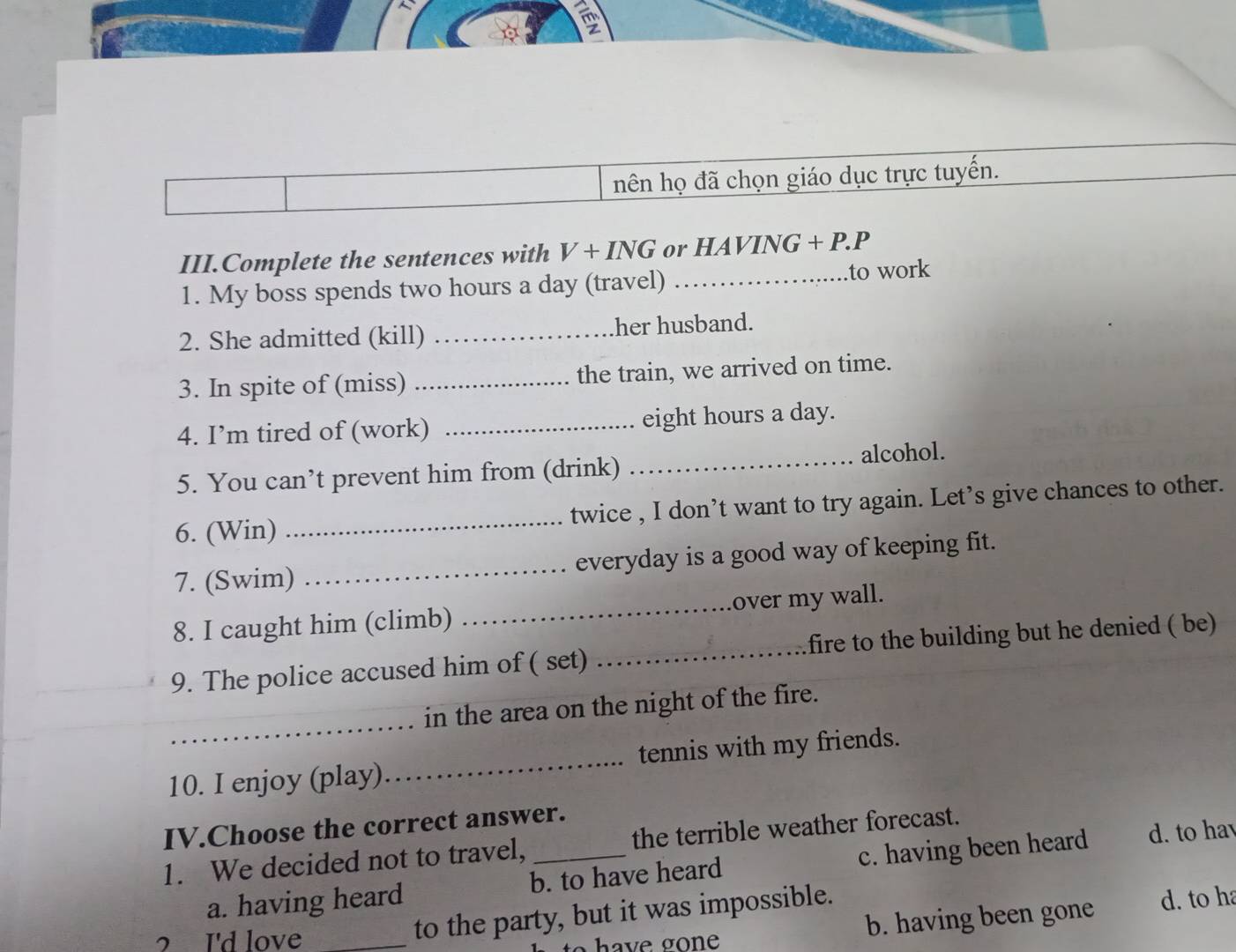 hên họ đã chọn giáo dục trực tuyển.
III.Complete the sentences with V+ING or HAVING+P.P
1. My boss spends two hours a day (travel) _to work
2. She admitted (kill) _her husband.
3. In spite of (miss) _the train, we arrived on time.
4. I’m tired of (work) _ eight hours a day.
5. You can’t prevent him from (drink) _alcohol.
6. (Win) _twice , I don’t want to try again. Let’s give chances to other.
7. (Swim) _everyday is a good way of keeping fit.
8. I caught him (climb) _over my wall.
9. The police accused him of ( set) _fire to the building but he denied ( be)
_
in the area on the night of the fire.
10. I enjoy (play)_ tennis with my friends.
IV.Choose the correct answer. the terrible weather forecast.
1. We decided not to travel,_
a. having heard b. to have heard c. having been heard d. to hav
? I'd love_
to the party, but it was impossible.
have gone b. having been gone d. to ha