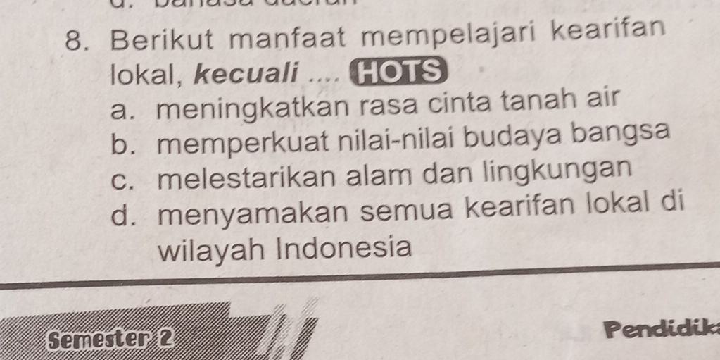 Berikut manfaat mempelajari kearifan
lokal, kecuali .... HOTS
a. meningkatkan rasa cinta tanah air
b. memperkuat nilai-nilai budaya bangsa
c. melestarikan alam dan lingkungan
d. menyamakan semua kearifan lokal di
wilayah Indonesia
Semester 2 Pendidik