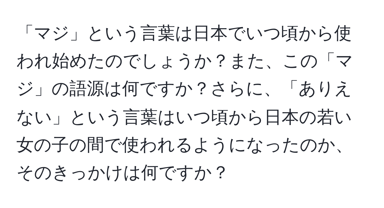 「マジ」という言葉は日本でいつ頃から使われ始めたのでしょうか？また、この「マジ」の語源は何ですか？さらに、「ありえない」という言葉はいつ頃から日本の若い女の子の間で使われるようになったのか、そのきっかけは何ですか？