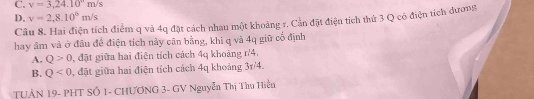 C. v=3,24.10°m/s
D. v=2,8.10^6m/s
Câu 8. Hai điện tích điểm q và 4q đặt cách nhau một khoảng r. Cần đặt điện tích thứ 3 Q có điện tích dương
hay âm và ở đầu đề điện tích này cân bằng, khi q và 4q giữ cố định
A. Q>0 , đặt giữa hai điện tích cách 4q khoảng r/4.
B. Q<0</tex> , đặt giữa hai điện tích cách 4q khoảng 3r/4.
TUÀN 19- PHT SÓ 1 - CHƯƠNG 3 - GV Nguyễn Thị Thu Hiền