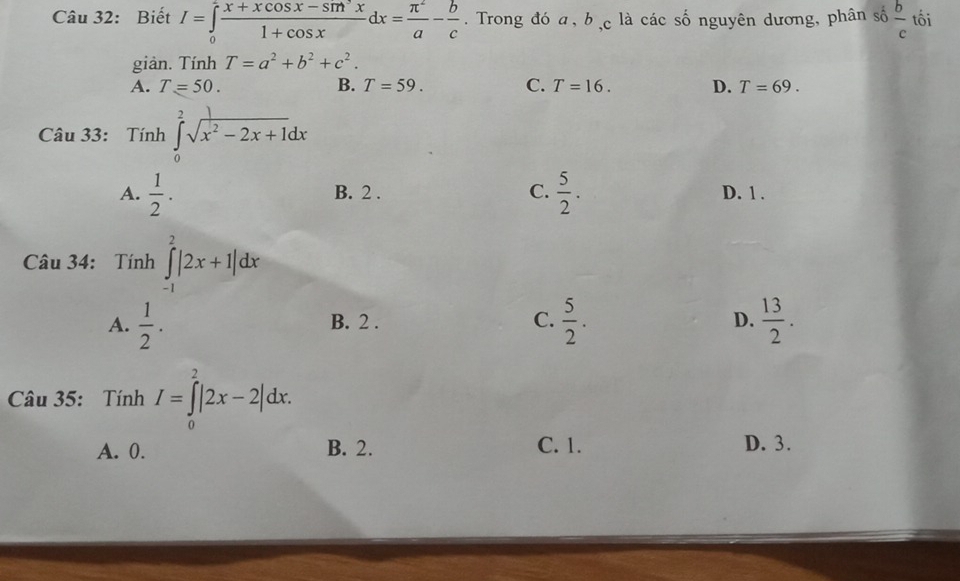 Biết I=∈tlimits _0^(2frac x+xcos x-sm^2)x1+cos xdx= π^2/a - b/c . Trong đó a, b , c là các số nguyên dương, phân số  b/c  tối
giản. Tính T=a^2+b^2+c^2.
A. T=50. B. T=59. C. T=16. D. T=69. 
Câu 33: Tính ∈tlimits _0^(2sqrt(x^2)-2x+1)dx
A.  1/2 . B. 2. C.  5/2 . D. 1.
Câu 34: Tính ∈tlimits _(-1)^2|2x+1|dx
A.  1/2 . B. 2. C.  5/2 .  13/2 . 
D.
Câu 35: Tính I=∈tlimits _0^2|2x-2|dx.
A. 0. B. 2. C. 1. D. 3.