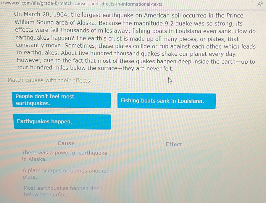 On March 28, 1964, the largest earthquake on American soil occurred in the Prince
William Sound area of Alaska. Because the magnitude 9.2 quake was so strong, its
effects were felt thousands of miles away; fishing boats in Louisiana even sank. How do
earthquakes happen? The earth's crust is made up of many pieces, or plates, that
constantly move. Sometimes, these plates collide or rub against each other, which leads
to earthquakes. About five hundred thousand quakes shake our planet every day.
However, due to the fact that most of these quakes happen deep inside the earth—up to
four hundred miles below the surface—they are never felt.
Match causes with their effects.
People don't feel most
earthquakes.
Fishing boats sank in Louisiana.
Earthquakes happen.
Cause Effect
There was a powerful earthquake
in Alaska.
A plate scrapes or bumps another
plate.
Most earthquakes happen deep
below the surface.