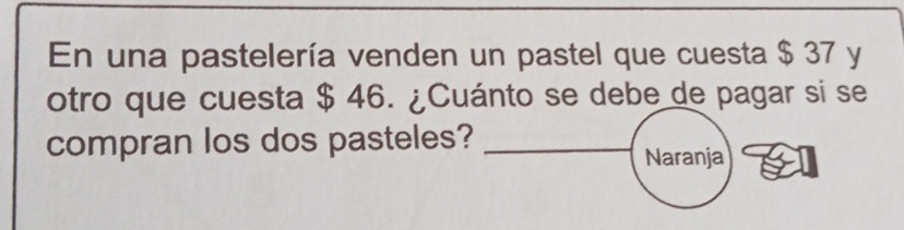 En una pastelería venden un pastel que cuesta $ 37 y 
otro que cuesta $ 46. ¿Cuánto se debe de pagar si se 
compran los dos pasteles?_ 
Naranja