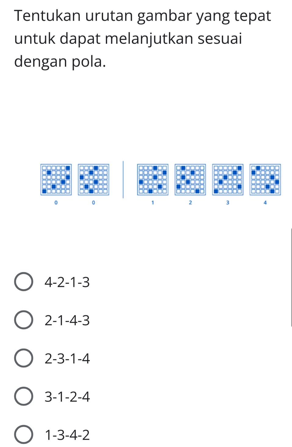 Tentukan urutan gambar yang tepat
untuk dapat melanjutkan sesuai
dengan pola.
0 0
1 2 3 4
4 -2 -1 -3
2 -1 -4 -3
2 -3 -1 -4
3 -1 -2 -4
1 -3 -4 -2