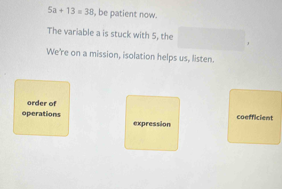 5a+13=38 , be patient now. 
The variable a is stuck with 5, the 
We’re on a mission, isolation helps us, listen. 
order of 
operations coefficient 
expression