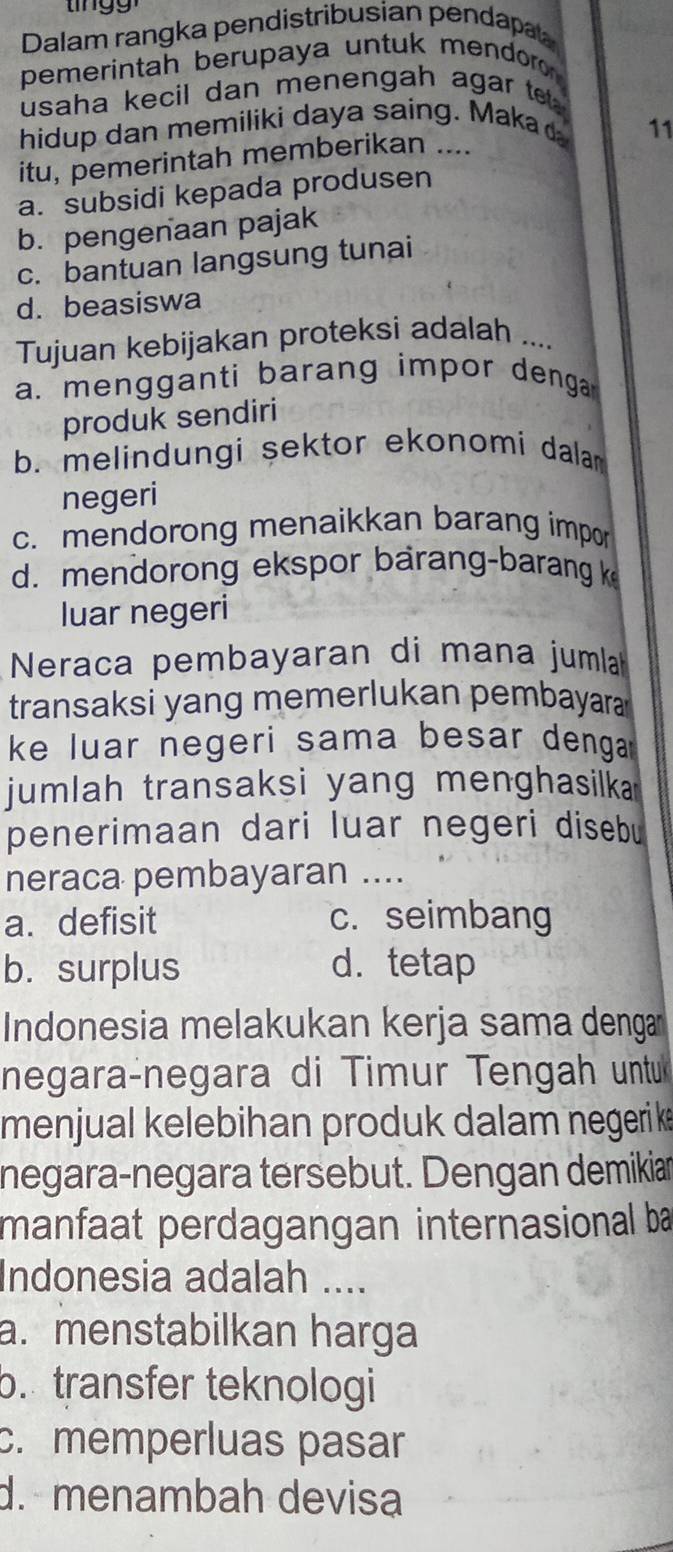 Dalam rangka pendistribusian pendapa
pemerintah berupaya untuk mendoro 
usaha kecil dan menengah agar te 
hidup dan memiliki daya saing. Maka 11
itu, pemerintah memberikan ....
a. subsidi kepada produsen
b. pengenaan pajak
c. bantuan langsung tunai
d. beasiswa
Tujuan kebijakan proteksi adalah ....
a. mengganti barang impor denga
produk sendiri
b. melindungi sektor ekonomi dalam 
negeri
c. mendorong menaikkan barang impor
d. mendorong ekspor barang-barang k
luar negeri
Neraca pembayaran di mana jumla
transaksi yang memerlukan pembayara
ke luar negeri sama besar denga .
jumlah transaksi yang menghasilka 
penerimaan dari luar negeri disebu
neraca pembayaran ....
a. defisit c. seimbang
b. surplus d. tetap
Indonesia melakukan kerja sama denga
negara-negara di Timur Tengah untu
menjual kelebihan produk dalam negerik
negara-negara tersebut. Dengan demikian
manfaat perdagangan internasional ba
Indonesia adalah ....
a. menstabilkan harga
b. transfer teknologi
c. memperluas pasar
d. menambah devisa