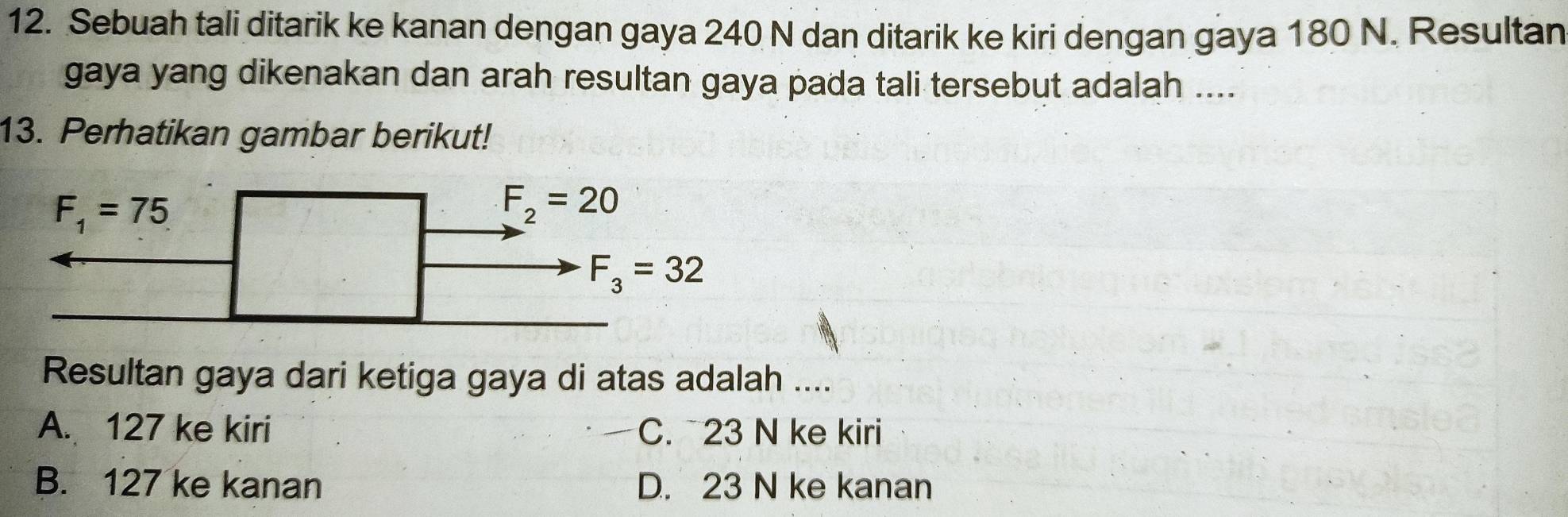 Sebuah tali ditarik ke kanan dengan gaya 240 N dan ditarik ke kiri dengan gaya 180 N. Resultan
gaya yang dikenakan dan arah resultan gaya pada tali tersebut adalah ....
13. Perhatikan gambar berikut!
Resultan gaya dari ketiga gaya di atas adalah ....
A. 127 ke kiri C. 23 N ke kiri
B. 127 ke kanan D. 23 N ke kanan