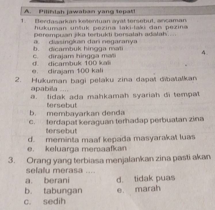 Pilihlah jawaban yang tepat!
1. Berdasarkan ketentuan ayat tersebut, ancaman
hukuman untuk pezina laki-laki dan pezina
perempuan jika terbukti bersalah adalah....
a. diasingkan dari negaranya
b. dicambuk hingga mati
c. dirajam hingga mati
4.
d. dicambuk 100 kali
e. dirajam 100 kali
2. Hukuman bagi pelaku zina dapat dibatalkan
apabila ....
a. tidak ada mahkamah syariah di tempat
tersebut
b. membayarkan denda
c. terdapat keraguan terhadap perbuatan zina
tersebut
d. meminta maaf kepada masyarakat luas
e. keluarga memaafkan
3. Orang yang terbiasa menjalankan zina pasti akan
selalu merasa ....
a. berani d. tidak puas
b. tabungan
e. marah
c. sedih