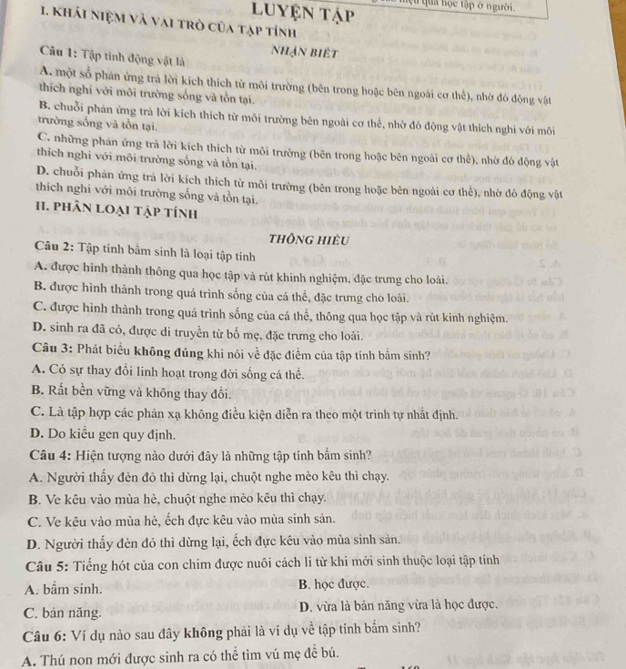 luyện tập lựu qua học tập ở người.
1. khái niệm và vai trò của tập tính
nhạn biết
Câu 1: Tập tinh động vật là
A. một số phản ứng trả lời kích thích từ môi trường (bên trong hoặc bên ngoài cơ thể), nhờ đó động vật
thích nghỉ với môi trường sống và tồn tại.
B. chuỗi phản ứng trà lời kích thích từ môi trường bên ngoài cơ thể, nhờ đó động vật thích nghi với môi
trường sống và tồn tại.
C. những phản ứng trả lời kích thích từ môi trường (bên trong hoặc bên ngoài cơ thể), nhờ đó động vật
thích nghi với mõi trường sống và tồn tại.
D. chuỗi phán ứng trả lời kích thích từ môi trường (bên trong hoặc bên ngoài cơ thể), nhờ đó động vật
thích nghi với môi trường sống và tồn tại.
II. phân loại tập tính
thông hiêu
Câu 2: Tập tính bầm sinh là loại tập tính
A. được hình thành thông qua học tập và rút khinh nghiệm, đặc trưng cho loài.
B. được hình thành trong quá trình sống của cá thể, đặc trưng cho loài.
C. được hình thành trong quá trình sống của cá thể, thông qua học tập và rút kinh nghiệm.
D. sinh ra đã có, được di truyền từ bố mẹ, đặc trưng cho loài.
Câu 3: Phát biểu không đúng khi nói về đặc điểm của tập tính bắm sinh?
A. Có sự thay đổi linh hoạt trong đời sống cá thể.
B. Rất bền vững và không thay đổi.
C. Là tập hợp các phản xạ không điều kiện diễn ra theo một trình tự nhất định.
D. Do kiểu gen quy định.
Câu 4: Hiện tượng nào dưới đây là những tập tính bẩm sinh?
A. Người thấy đèn đỏ thì dừng lại, chuột nghe mèo kêu thì chạy.
B. Ve kêu vào mùa hè, chuột nghe mèo kêu thì chạy.
C. Ve kêu vào mùa hè, ếch đực kêu vào mùa sinh sản.
D. Người thấy đèn đỏ thì dừng lại, ếch đực kêu vào mùa sinh sản.
Câu 5: Tiếng hót của con chim được nuôi cách li từ khi mới sinh thuộc loại tập tính
A. bầm sinh. B. học được.
C. bản năng. D. vừa là bản năng vừa là học được.
Câu 6: Ví dụ nào sau đây không phải là ví dụ về tập tính bắm sinh?
A. Thú non mới được sinh ra có thể tìm vú mẹ để bú.