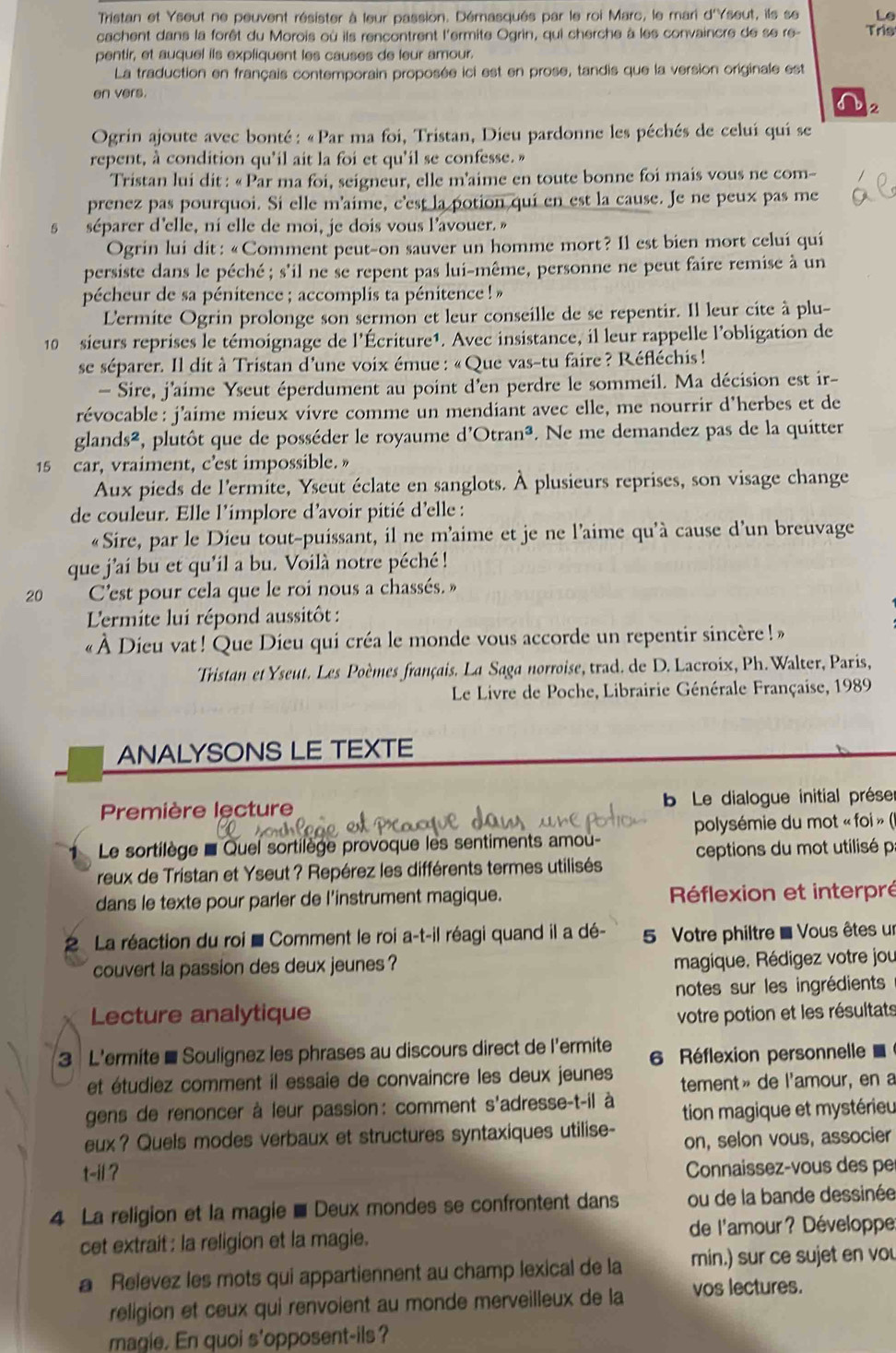 Tristan et Yseut ne peuvent résister à leur passion. Démasqués par le roi Marc, le mari d'Yseut, ils se
cachent dans la forêt du Morois où ils rencontrent l'ermite Ogrin, qui cherche à les convaincre de se re- Tris
pentir, et auquel ils expliquent les causes de leur amour.
La traduction en français contemporain proposée ici est en prose, tandis que la version originale est
en vers.
s 2
Ogrin ajoute avec bonté: «Par ma foi, Tristan, Dieu pardonne les péchés de celuí qui se
repent, à condition qu'il ait la foi et qu'il se confesse. »
Tristan lui dit : «Par ma foi, seigneur, elle m’aime en toute bonne foi mais vous ne com-
prenez pas pourquoi. Si elle m'aime, c'est la potion qui en est la cause. Je ne peux pas me
5 séparer d'elle, ni elle de moi, je dois vous l'avouer. »
Ogrin lui dit: «Comment peut-on sauver un homme mort? Il est bien mort celuí qui
persiste dans le péché; s'il ne se repent pas lui-même, personne ne peut faire remise à un
pécheur de sa pénitence ; accomplis ta pénitence !»
L'ermite Ogrin prolonge son sermon et leur conseille de se repentir. Il leur cite à plu-
10 sieurs reprises le témoignage de l'Écriture1. Avec insistance, il leur rappelle l'obligation de
se séparer. Il dit à Tristan d'une voix émue : « Que vas-tu faire ? Réfléchis !
- Sire, j'aime Yseut éperdument au point d'en perdre le sommeil. Ma décision est ir-
révocable : j'aime mieux vivre comme un mendiant avec elle, me nourrir d'herbes et de
glands², plutôt que de posséder le royaume d'e Otran^3. Ne me demandez pas de la quitter
15 car, vraiment, c’est impossible. »
Aux pieds de l'ermite, Yseut éclate en sanglots. À plusieurs reprises, son visage change
de couleur. Elle l'implore d'avoir pitié d'elle :
«Sire, par le Dieu tout-puissant, il ne m’aime et je ne l'aime qu'à cause d’un breuvage
que j'ai bu et qu'il a bu. Voilà notre péché !
20 C'est pour cela que le roi nous a chassés. »
L'ermite lui répond aussitôt :
« À Dieu vat ! Que Dieu qui créa le monde vous accorde un repentir sincère ! »
Tristan et Yseut. Les Poèmes français. La Saga norroise, trad. de D. Lacroix, Ph. Walter, Paris,
Le Livre de Poche, Librairie Générale Française, 1989
ANALYSONS LE TEXTE
Première lecture   Le dialogue initial prése
polysémie du mot « foi » ()
Le sortilège = Quel sortilège provoque les sentiments amou-
reux de Tristan et Yseut ? Repérez les différents termes utilisés  ceptions du mot utilisé p
dans le texte pour parler de l'instrument magique. Réflexion et interpré
La réaction du roi ■ Comment le roi a-t-il réagi quand il a dé- 5 Votre philtre = Vous êtes un
couvert la passion des deux jeunes ?
magique, Rédigez votre jou
notes sur les ingrédients
Lecture analytique votre potion et les résultats
3 L'ermite - Soulignez les phrases au discours direct de l'ermite 6 Réflexion personnelle 
et étudiez comment il essaie de convaincre les deux jeunes tement» de l'amour, en a
gens de renoncer à leur passion: comment s'adresse-t-il à  tion magique et mystérieu
eux? Quels modes verbaux et structures syntaxiques utilise- on, selon vous, associer
t-ii ?
Connaissez-vous des pe
4 La religion et la magie ■ Deux mondes se confrontent dans ou de la bande dessinée
cet extrait : la religion et la magie. de l'amour? Développe
a Relevez les mots qui appartiennent au champ lexical de la min.) sur ce sujet en vou
religion et ceux qui renvoient au monde merveilleux de la vos lectures.
magie. En quoi s'opposent-ils?