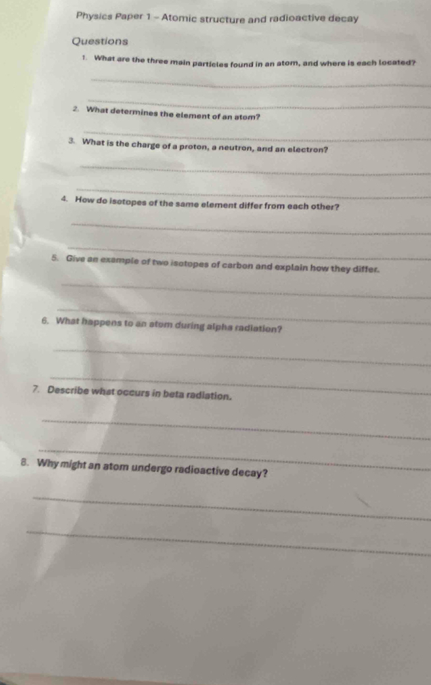 Physics Paper 1 - Atomic structure and radioactive decay 
Questions 
1. What are the three main particles found in an atom, and where is each located? 
_ 
_ 
2. What determines the element of an atom? 
_ 
3. What is the charge of a proton, a neutron, and an electron? 
_ 
_ 
4. How do isotopes of the same element differ from each other? 
_ 
_ 
5. Give an example of two isotopes of carbon and explain how they differ. 
_ 
_ 
6. What happens to an atom during alpha radiation? 
_ 
_ 
7. Describe what occurs in beta radiation. 
_ 
_ 
8. Why might an atom undergo radioactive decay? 
_ 
_