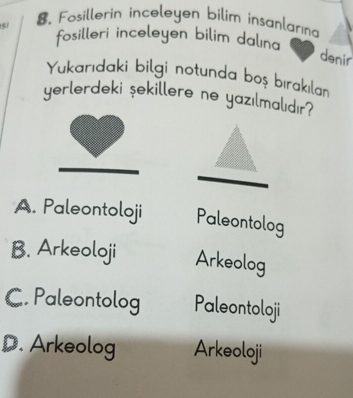 5/
8. Fosillerin inceleyen bilim insanlarına
fosilleri inceleyen bilim dalına 
denir
Yukarıdaki bilgi notunda boş bırakılan
yerlerdeki şekillere ne yazılmalıdır?
A. Paleontoloji
Paleontolog
B. Arkeoloji
Arkeolog
C. Paleontolog Paleontoloji
D. Arkeolog Arkeoloji