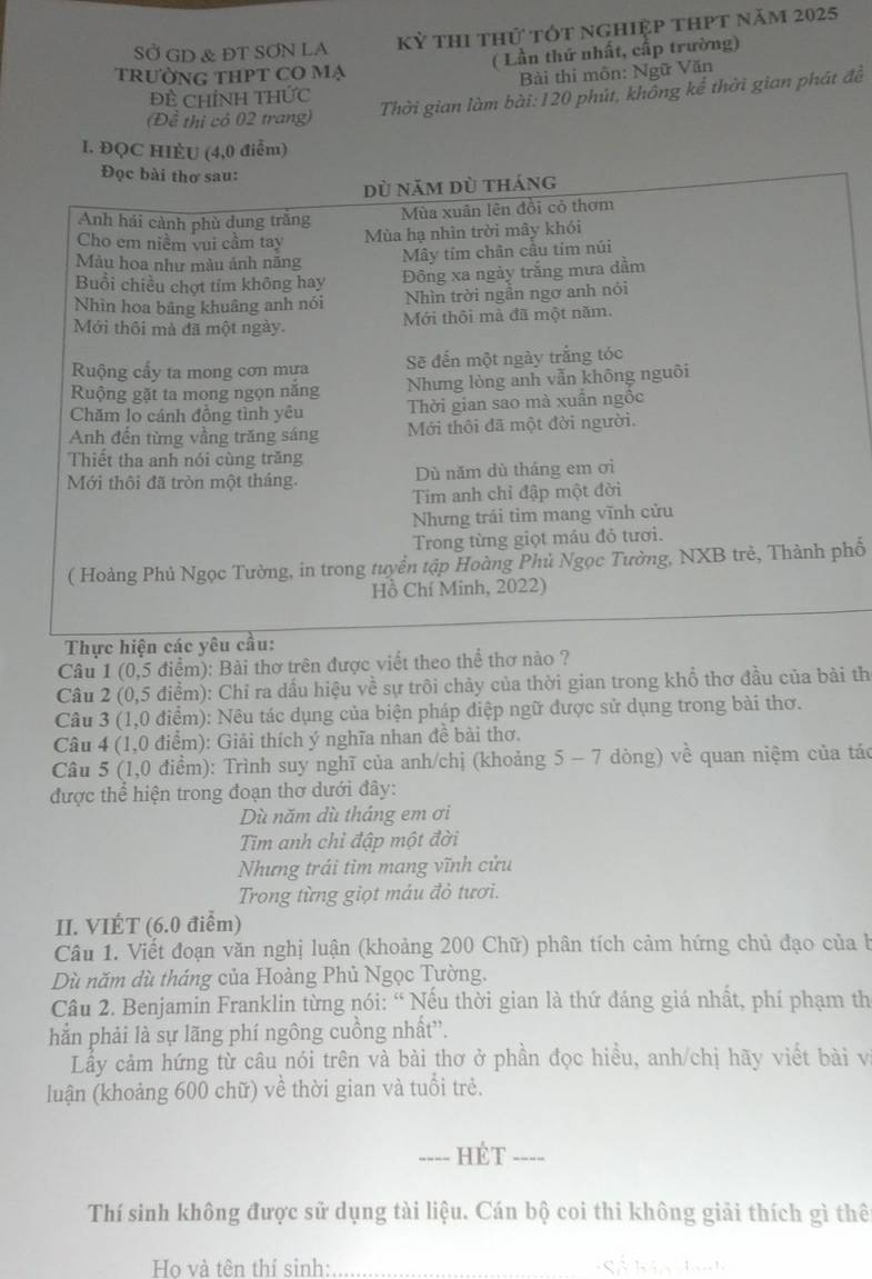 SỞ GD & ĐT SƠN LA Kỳ thi thứ tốt nghiệp thPt năm 2025
( Lần thứ nhất, cấp trường)
trường tHPT CO mạ
Đề ChỉNh THức  Bài thi môn: Ngữ Văn
(Đề thị có 02 trang)
Thời gian làm bài: 120 phút, khống kể thời gian phát để
I. ĐQC HÈU (4,0 điểm)
hố
Câu 1 (0,5 điểm): Bài thơ trên được viết theo thể thơ nào ?
Câu 2 (0,5 điểm): Chỉ ra dấu hiệu về sự trôi chây của thời gian trong khổ thơ đầu của bài th
Câu 3 (1,0 điểm): Nêu tác dụng của biện pháp điệp ngữ được sử dụng trong bài thơ.
Câu 4 (1,0 điểm): Giải thích ý nghĩa nhan đề bài thơ.
Câu 5 (1,0 điểm): Trình suy nghĩ của anh/chị (khoảng 5 - 7 dòng) về quan niệm của tác
được thể hiện trong đoạn thơ dưới đây:
Dù năm dù tháng em ơi
Tim anh chỉ đập một đời
Nhưng trái tìm mang vĩnh cửu
Trong từng giọt máu đỏ tươi.
II. VIÉT (6.0 điểm)
Câu 1. Viết đoạn văn nghị luận (khoảng 200 Chữ) phân tích cảm hứng chủ đạo của b
Dù năm dù tháng của Hoàng Phủ Ngọc Tường.
Câu 2. Benjamin Franklin từng nói: “ Nếu thời gian là thứ đáng giá nhất, phí phạm th
hẳn phải là sự lãng phí ngông cuồng nhất”.
Lầy cảm hứng từ câu nói trên và bài thơ ở phần đọc hiều, anh/chị hãy viết bài v
luận (khoảng 600 chữ) về thời gian và tuổi trẻ.
_Hét_
Thí sinh không được sử dụng tài liệu. Cán bộ coi thi không giải thích gì thể
Ho và tên thí sinh: _   á kả n L