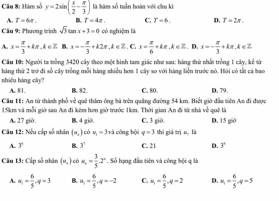 Hàm số y=2sin ( x/2 - π /3 ) là hàm số tuần hoàn với chu kì
A. T=6π . B. T=4π . C. T=6. D. T=2π .
Câu 9: Phương trình sqrt(3)tan x+3=0 có nghiệm là
A. x= π /3 +kπ ,k∈ Z B. x=- π /3 +k2π ,k∈ Z. C. x= π /6 +kπ ,k∈ Z. D. x=- π /3 +kπ ,k∈ Z
Câu 10: Người ta trồng 3420 cây theo một hình tam giác như sau: hàng thứ nhất trồng 1 cây, kể từ
hàng thứ 2 trở đi số cây trồng mỗi hàng nhiều hơn 1 cây so với hàng liền trước nó. Hỏi có tất cả bao
nhiêu hàng cây?
A. 81. B. 82. C. 80. D. 79.
Câu 11: An từ thành phố về quê thăm ông bà trên quãng đường 54 km. Biết giờ đầu tiên An đi được
15km và mỗi giờ sau An đi kém hơn giờ trước 1km. Thời gian An đi từ nhà về quê là
A. 27 giờ. B. 4 giờ. C. 3 giờ. D. 15 giờ
Câu 12: Nếu cấp số nhân (u_n) có u_1=3 và công bội q=3 thì giá trị u_7 là
A. 3^6 B. 3^7 C. 21 D. 3^8
Câu 13: Cấp số nhân (u_n) có u_n= 3/5 .2^n. Số hạng đầu tiên và công bội q là
A. u_1= 6/5 ,q=3 B. u_1= 6/5 ,q=-2 C. u_1= 6/5 ,q=2 D. u_1= 6/5 ,q=5