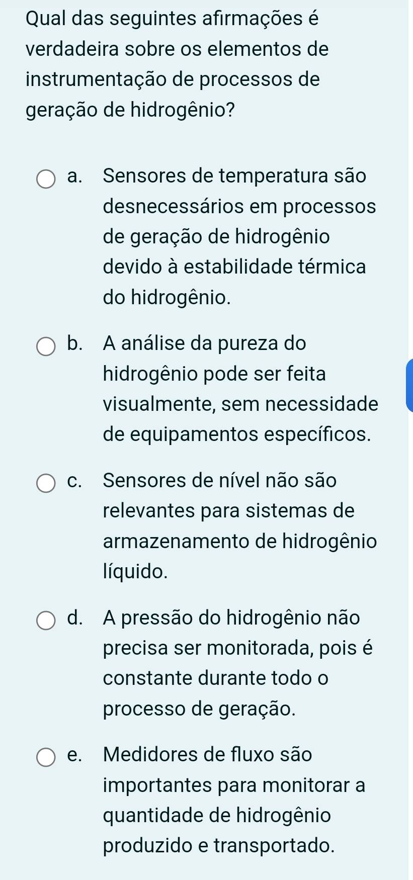 Qual das seguintes afirmações é
verdadeira sobre os elementos de
instrumentação de processos de
geração de hidrogênio?
a. Sensores de temperatura são
desnecessários em processos
de geração de hidrogênio
devido à estabilidade térmica
do hidrogênio.
b. A análise da pureza do
hidrogênio pode ser feita
visualmente, sem necessidade
de equipamentos específicos.
c. Sensores de nível não são
relevantes para sistemas de
armazenamento de hidrogênio
líquido.
d. A pressão do hidrogênio não
precisa ser monitorada, pois é
constante durante todo o
processo de geração.
e. Medidores de fluxo são
importantes para monitorar a
quantidade de hidrogênio
produzido e transportado.