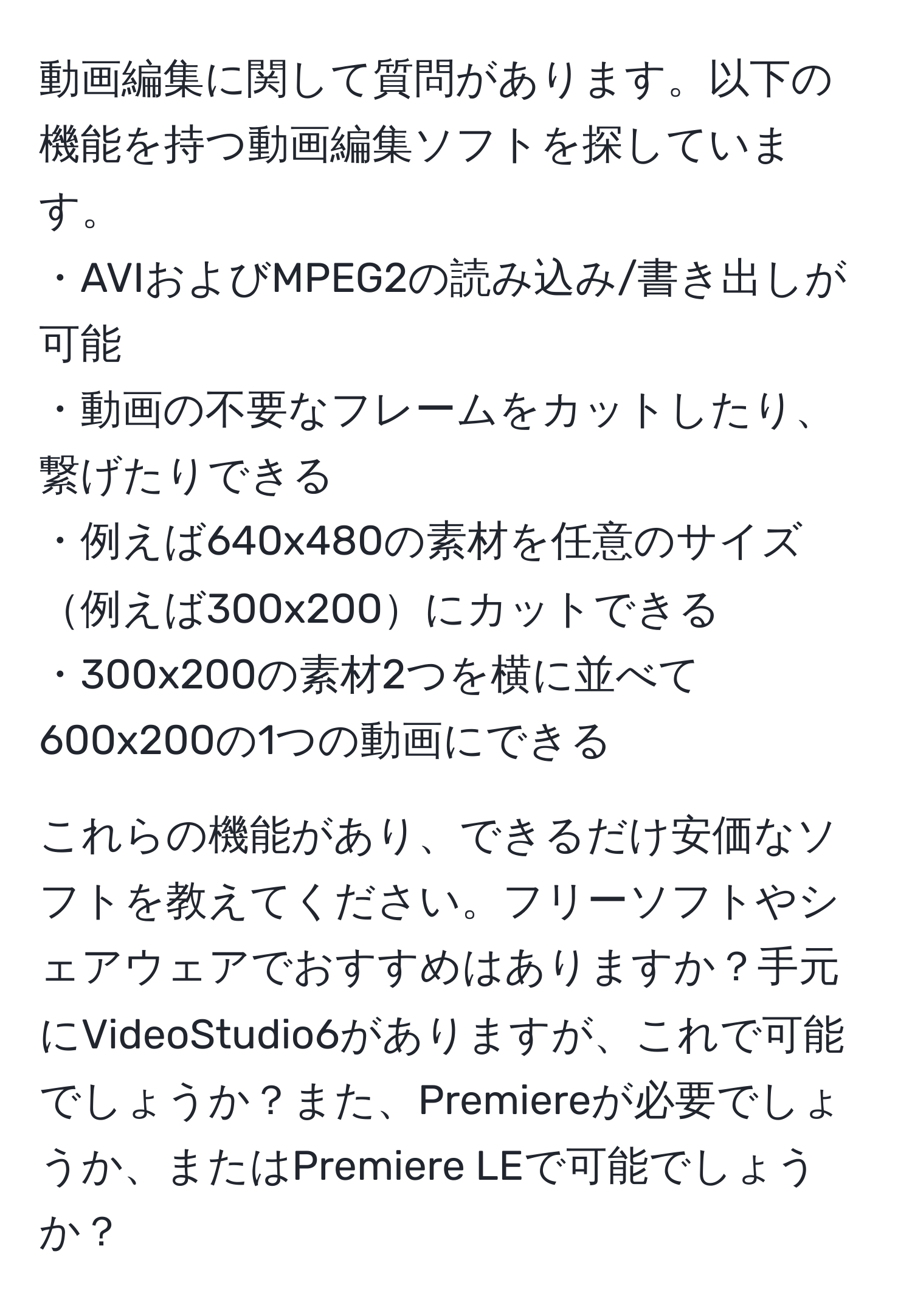 動画編集に関して質問があります。以下の機能を持つ動画編集ソフトを探しています。  
・AVIおよびMPEG2の読み込み/書き出しが可能  
・動画の不要なフレームをカットしたり、繋げたりできる  
・例えば640x480の素材を任意のサイズ例えば300x200にカットできる  
・300x200の素材2つを横に並べて600x200の1つの動画にできる  

これらの機能があり、できるだけ安価なソフトを教えてください。フリーソフトやシェアウェアでおすすめはありますか？手元にVideoStudio6がありますが、これで可能でしょうか？また、Premiereが必要でしょうか、またはPremiere LEで可能でしょうか？