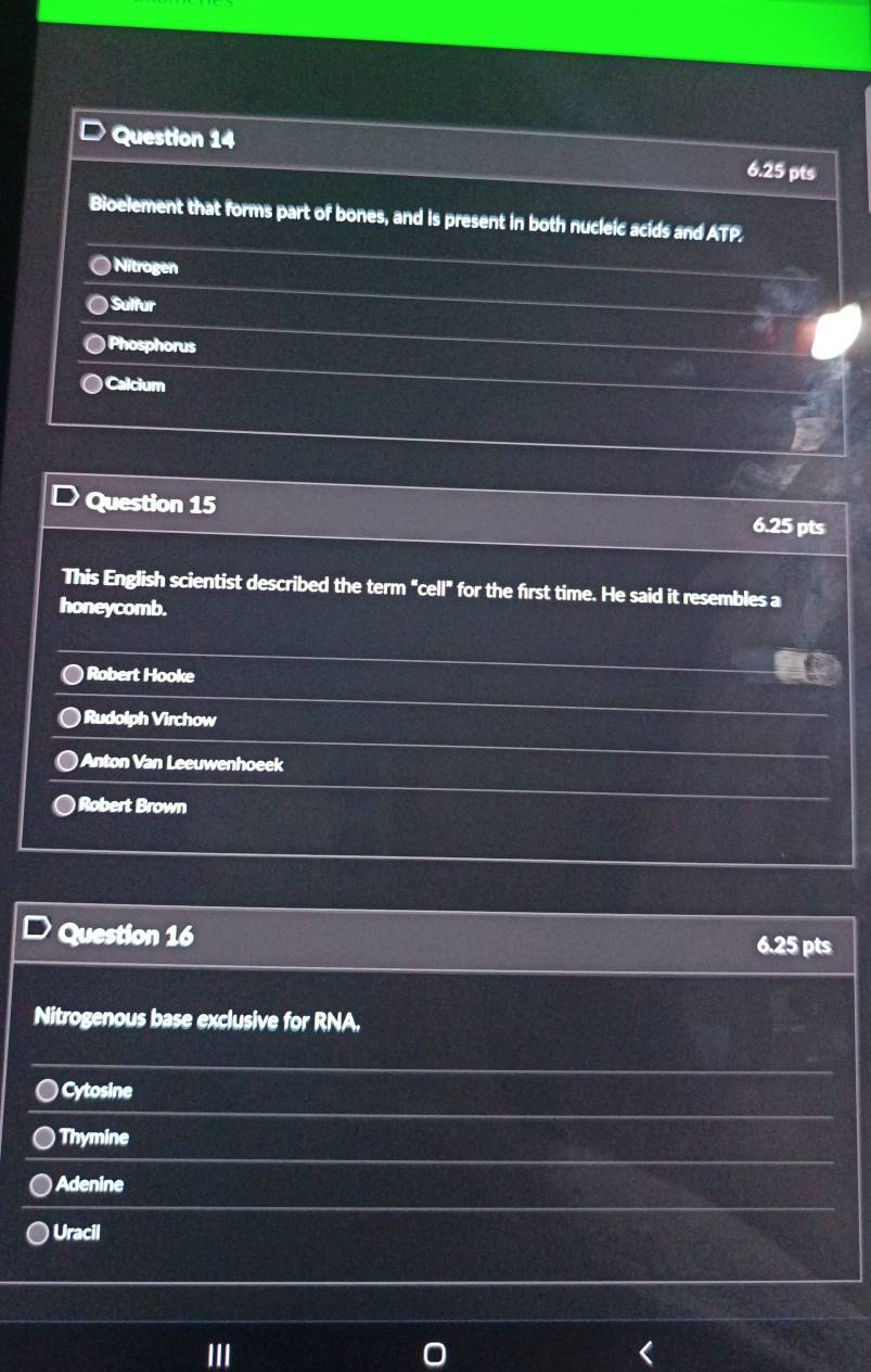 Bioelement that forms part of bones, and is present in both nucleic acids and ATP,
Nitrogen
) Sulfur
Phosphorus
Calcium
Question 15
6.25 pts
This English scientist described the term "cell" for the first time. He said it resembles a
honeycomb.
) Robert Hooke
Rudolph Virchow
)Anton Van Leeuwenhoeek
Robert Brown
Question 16
6.25 pts
Nitrogenous base exclusive for RNA.
) Cytosine
Thymine
Adenine
Uracil