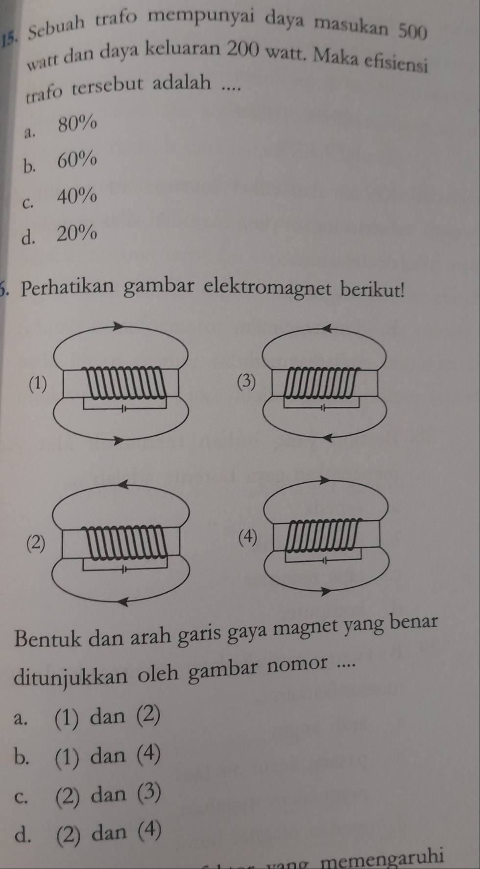 Sebuah trafo mempunyai daya masukan 500
watt dan daya keluaran 200 watt. Maka efisiensi
trafo tersebut adalah ....
a. 80%
b. 60%
c. 40%
d. 20%
6. Perhatikan gambar elektromagnet berikut!
(
(
Bentuk dan arah garis gaya magnet yang benar
ditunjukkan oleh gambar nomor ....
a. (1) dan (2)
b. (1) dan (4)
c. (2) dan (3)
d. (2) dan (4)