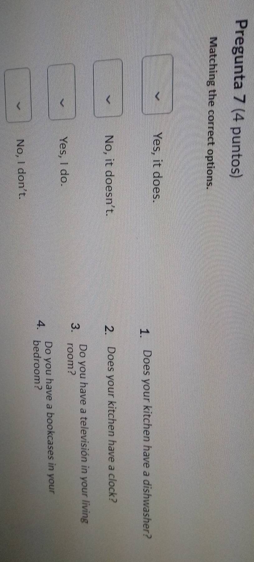 Pregunta 7 (4 puntos)
Matching the correct options.
Yes, it does.
1. Does your kitchen have a dishwasher?
No, it doesn’t. 2. Does your kitchen have a clock?
Do you have a televisión in your living
3. room?
Yes, I do.
Do you have a bookcases in your
4. bedroom?
No, I don't.