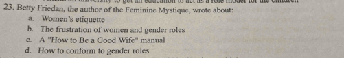 Betty Friedan, the author of the Feminine Mystique, wrote about:
a. Women’s etiquette
b. The frustration of women and gender roles
c. A "How to Be a Good Wife" manual
d. How to conform to gender roles