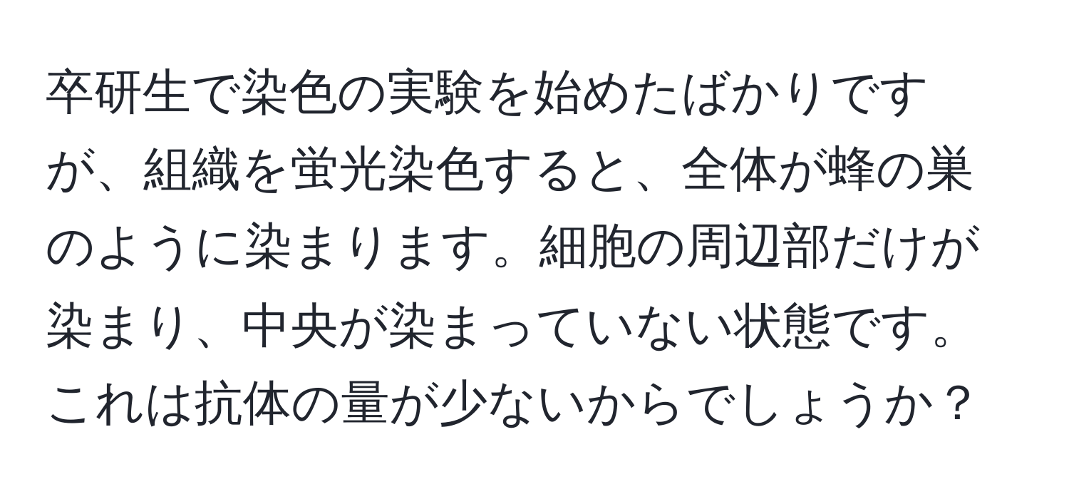 卒研生で染色の実験を始めたばかりですが、組織を蛍光染色すると、全体が蜂の巣のように染まります。細胞の周辺部だけが染まり、中央が染まっていない状態です。これは抗体の量が少ないからでしょうか？