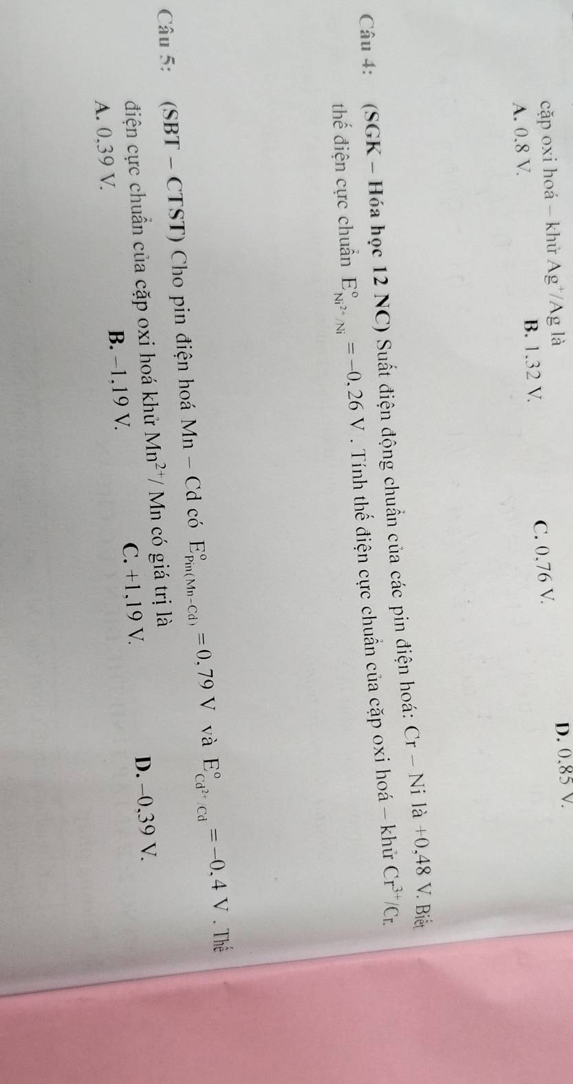 cặp oxi hoá - khử Ag^+/Ag là D. (), 85v.
A. 0.8 V. B. 1.32 V.
C. 0,76 V.
Câu 4: (SGK - Hóa học 12 NC) Suất điện động chuẩn của các pin điện hoá: Cr-Nila+0,48V. . Biết
thế điện cực chuẩn E_Ni^(2+)/Ni^circ =-0,26V. Tính thế điện cực chuẩn của cặp oxi hoá - khử Cr^(3+)/Cr. 
Câu 5: (SBT - CTST) Cho pin điện hoá Mn-Cd có E_(Pin(Mn-Cd))°=0,79V và E_cd^(2+)/cd^circ =-0,4V Thể
điện cực chuẩn của cặp oxi hoá khử Mn^(2+)/Mr a có giá trị là
A. 0,39 V. B. −1, 19 V. C. +1, 19 V. D. -0,39 V.