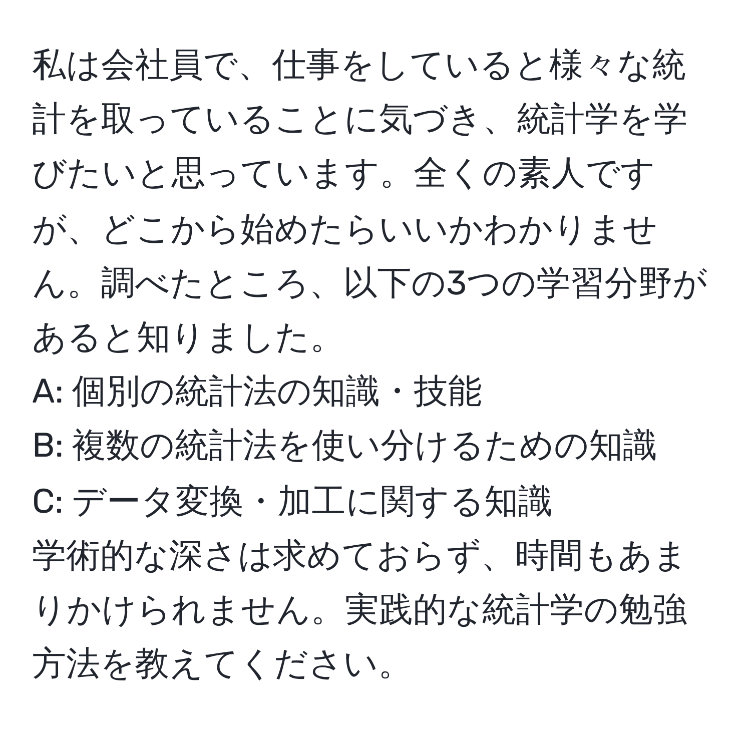 私は会社員で、仕事をしていると様々な統計を取っていることに気づき、統計学を学びたいと思っています。全くの素人ですが、どこから始めたらいいかわかりません。調べたところ、以下の3つの学習分野があると知りました。  
A: 個別の統計法の知識・技能  
B: 複数の統計法を使い分けるための知識  
C: データ変換・加工に関する知識  
学術的な深さは求めておらず、時間もあまりかけられません。実践的な統計学の勉強方法を教えてください。