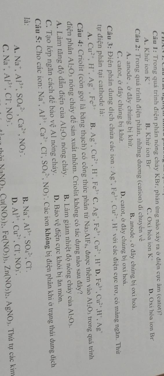 Trong quá trình điện phân nóng chảy KBr, phản ứng nào xảy ra ở điện cực âm (catot)?
A. Khứ ion K* B. Khứ ion Br C. Oxi hóa ion K^+ D. Oxi hóa ion Br
Câu 2: Trong quá trình điện phân, những dương (cation) di chuyển về
A. anode , ở đây chúng bị khử. B. anode , ở đây chúng bị oxi hoá.
C. catot, ở đây chúng bị khử. D. catot, ở đây chúng bị oxi hoá.
Câu 3: Điện phân dung dịch chứa các ion : Ag^+,Fe^(3+),Cu^(2+),H^+ với các điện cực trơ, có màng ngăn. Thứ
tự điện phân tại cathode là:
A. Cu^(2+),H^+,Ag^+,Fe^(3+) B. Ag^+,Cu^(2+),H^+,Fe^(3+)C. Ag^+,Fe^(3+),Cu^(2+),H^+ D. Fe^(3+),Cu^(2+),H^+,Ag^+
Câu 4: Criolit (còn gọi là băng thạch) có công thức phân tử N Na_3AIF_6 3, được thêm vào Al_2O_3 trong quá trình
điện phân Al_2O_3 nóng chảy đề sản xuất nhôm. Criolit không có tác dụng nào sau đây?
A. Làm tăng độ dẫn điện của Al_2O_3 nóng chảy. B. Làm giảm nhiệt độ nóng chảy của Al_2O_3.
C. Tạo lớp ngăn cách để bảo vệ Al nóng chảy. D. Bảo vệ điện cực khỏi bị ăn mòn.
Câu 5: Cho các ion: Na^+,Al^(3+),Ca^(2+),Cl^-,SO_4^((2-),NO_3) *. Các ion không bị điện phân khi ở trạng thái dung dịch
là: B. Na^+,Al^(3+),SO_4^((2-) ,Cl^-).
A. Na^+,Al^(3+),SO_4^((2-),Ca^2+),NO_3^(-.
D. Al^3+),Cu^(2+),Cl^-,NO_3^(-.
C. Na^+),Al^(3+),Cl^-,NO_3^(-. Cu(NO_3))_2,Fe(NO_3)_3,Zn(NO_3)_2,AgNO_3. Thứ tự các kim
NaNO_3.