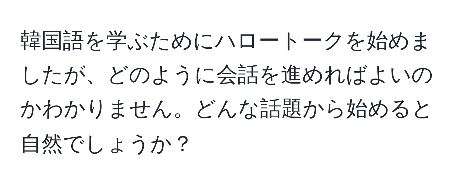 韓国語を学ぶためにハロートークを始めましたが、どのように会話を進めればよいのかわかりません。どんな話題から始めると自然でしょうか？