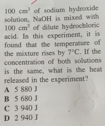 100cm^3 of sodium hydroxide
solution, NaOH is mixed with
100cm^3 of dilute hydrochloric
acid. In this experiment, it is
found that the temperature of
the mixture rises by 7°C. If the
concentration of both solutions
is the same, what is the heat
released in the experiment?
A 5 880 J
B 5 680 J
C 3 940 J
D 2 940 J