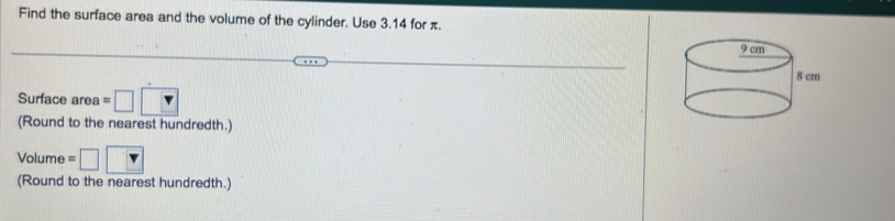 Find the surface area and the volume of the cylinder. Use 3.14 for π. 
Surface ar _^circ  =□ □
(Round to the nearest hundredth.) 
Volume =□ □
(Round to the nearest hundredth.)