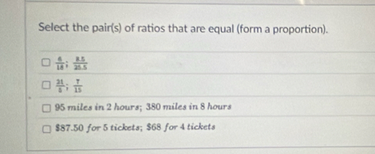 Select the pair(s) of ratios that are equal (form a proportion).
 6/18 ;  (8.5)/25.5 
 21/5 ;  7/15 
95 miles in 2 hours; 380 miles in 8 hours
$87.50 for 5 tickets; $68 for 4 tickets