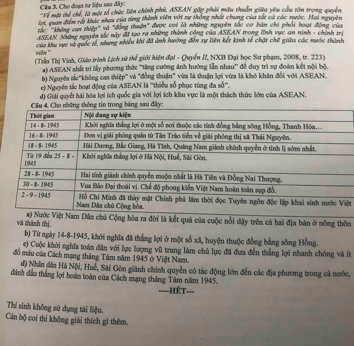 Cho đoạn tư liệu sau đây:
"Về mặt thế chế, là một tổ chức liên chính phủ, ASEAN gặp phải mâu thuẩn giữa yêu cầu tôn trọng quyền
lợi, quan điểm rất khác nhau của từng thành viên với sự thống nhất chung của tất cả các nước. Hai nguyên
tắc: “không can thiệp" và "đồng thuận" được coi là những nguyên tắc cơ bản chi phối hoạt động của
ASEAN. Những nguyên tắc này đã tạo ra những thành cộng của ASEAN trong lĩnh vực an ninh - chính trìị
của khu vực và quốc tế, nhưng nhiều khi đã ảnh hưởng đến sự liên kết kinh tế chặt chẽ giữa các nước thành
viên"
(Trần Thị Vinh, Giáo trình Lịch sử thế giới hiện đại - Quyền II, NXB Đại học Sư phạm, 2008, tr. 223)
a) ASEAN nhất trí lấy phương thức “tăng cường ảnh hưởng lẫn nhau” đề duy trì sự đoàn kết nội bộ.
b) Nguyên tắcớkhông can thiệp" và "đồng thuận" vừa là thuận lợi vừa là khó khăn đối với ASEAN.
c) Nguyên tắc hoạt động của ASEAN là “thiều số phục tùng đa số”.
d) Giải quyết hài hòa lợi ích quốc gia với lợi ích khu vực là một thách thức lớn của ASEAN.
ng bảng sau đây:
t
n chủ Cộng hòa ra đời là kết quả của cuộc nổi dậy trên cả hai địa bàn ở nông thôn
và thành thị.
b) Từ ngày 14-8-1945, khởi nghĩa đã thắng lợi ở một số xã, huyện thuộc đồng bằng sông Hồng.
c) Cuộc khởi nghĩa toàn dân với lực lượng vũ trang làm chủ lực đã đưa đến thắng lợi nhanh chóng và ít
đồ máu của Cách mạng tháng Tám năm 1945 ở Việt Nam.
d) Nhân dân Hà Nội, Huế, Sài Gòn giành chính quyền có tác động lớn đến các địa phương trong cả nước,
đánh dấu thắng lợi hoàn toàn của Cách mạng tháng Tám năm 1945.
====HÉT===
Thí sinh không sử dụng tài liệu.
Cán bộ coi thi không giải thích gì thêm.
