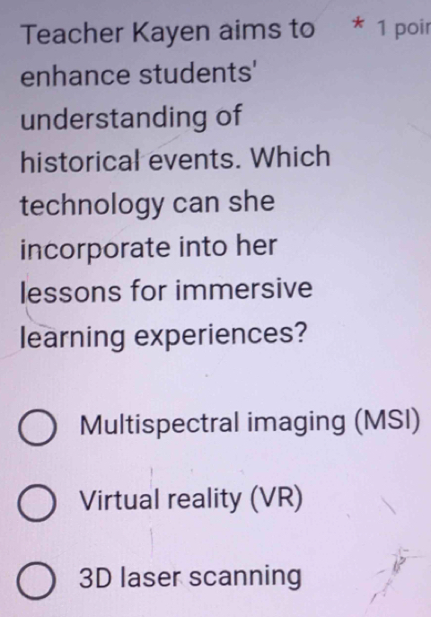 Teacher Kayen aims to * 1 poir
enhance students'
understanding of
historical events. Which
technology can she
incorporate into her
lessons for immersive
learning experiences?
Multispectral imaging (MSI)
Virtual reality (VR)
3D laser scanning