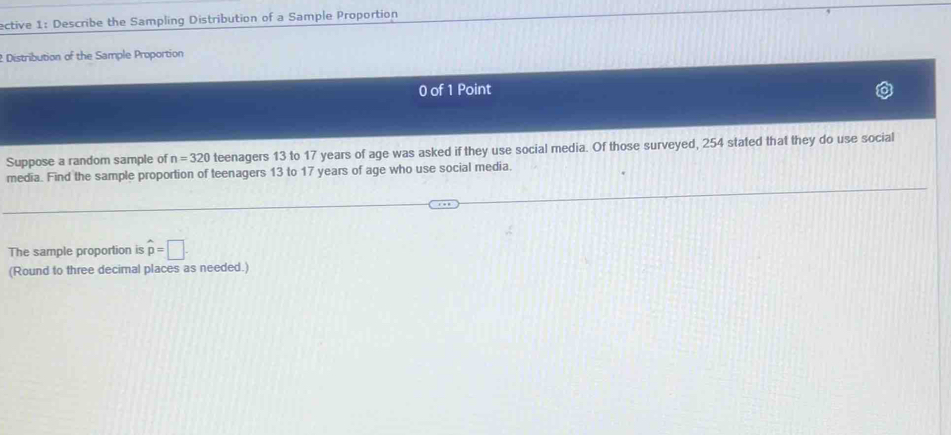 ective 1: Describe the Sampling Distribution of a Sample Proportion 
t Distribution of the Sample Proportion 
0 of 1 Point 
Suppose a random sample of n=320 teenagers 13 to 17 years of age was asked if they use social media. Of those surveyed, 254 stated that they do use social 
media. Find the sample proportion of teenagers 13 to 17 years of age who use social media. 
The sample proportion is hat p=□
(Round to three decimal places as needed.)