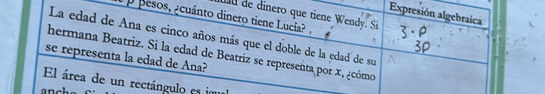 Expresión algebraica 
uld de dinero que tiene Wendy. Si 
¿ p pesos, ¿cuánto dinero tiene Lucía? 
La edad de Ana es cinco años más que el doble de la edad de su 
hermana Beatriz. Si la edad de Beatriz se representa por x, ¿cómo 
se representa la edad de Ana? 
El área de un rectángulo es im