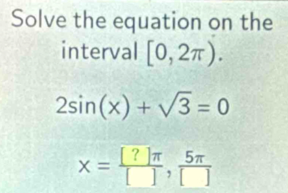 Solve the equation on the 
interval [0,2π ).
2sin (x)+sqrt(3)=0
x= [?]π /[] , 5π /[] 